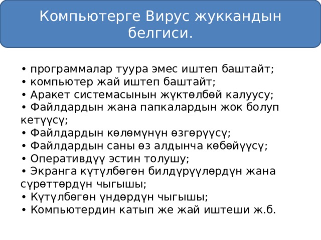 Компьютерге Вирус жуккандын белгиси. • программалар туура эмес иштеп баштайт; • компьютер жай иштеп баштайт; • Аракет системасынын жүктөлбөй калуусу; • Файлдардын жана папкалардын жок болуп кетүүсү; • Файлдардын көлөмүнүн өзгөрүүсү; • Файлдардын саны өз алдынча көбөйүүсү; • Оперативдүү эстин толушу; • Экранга күтүлбөгөн билдүрүүлөрдүн жана сүрөттөрдүн чыгышы; • Күтүлбөгөн үндөрдүн чыгышы; • Компьютердин катып же жай иштеши ж.б. 