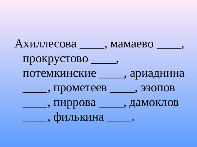 Ахиллесова ____, мамаево ____, прокрустово ____, потемкинские ____, ариаднина ____, прометеев ____, эзопов ____, пиррова ____, дамоклов ____, филькина ____. 