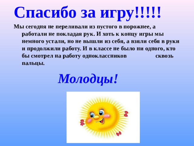 Спасибо за игру!!!!! Мы сегодня не переливали из пустого в порожнее, а работали не покладая рук. И хоть к концу игры мы немного устали, но не вышли из себя, а взяли себя в руки и продолжили работу. И в классе не было ни одного, кто бы смотрел на работу одноклассников сквозь пальцы.  Молодцы!  