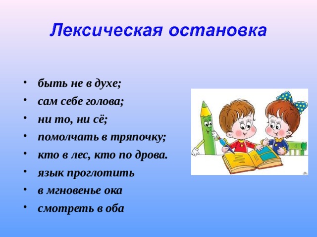  быть не в духе; сам себе голова; ни то, ни сё; помолчать в тряпочку; кто в лес, кто по дрова. язык проглотить в мгновенье ока смотреть в оба  