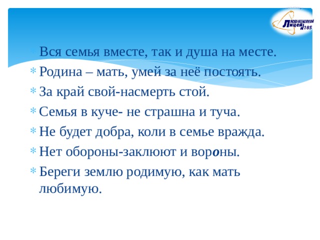 Вся семья вместе, так и душа на месте. Родина – мать, умей за неё постоять. За край свой-насмерть стой. Семья в куче- не страшна и туча. Не будет добра, коли в семье вражда. Нет обороны-заклюют и вор о ны. Береги землю родимую, как мать любимую. 