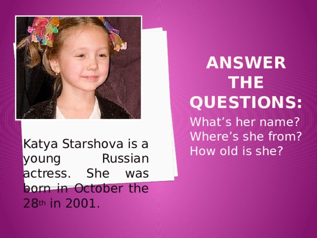 Answer the questions: What’s her name? Where’s she from? How old is she? Katya Starshova is a young Russian actress. She was born in October the 28 th in 2001. 