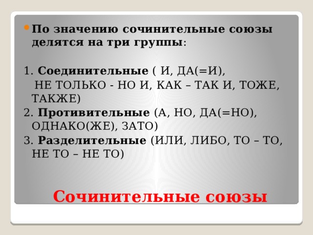 По значению сочинительные союзы делятся на три группы : 1. Соединительные ( И, ДА(=И),  НЕ ТОЛЬКО - НО И, КАК – ТАК И, ТОЖЕ, ТАКЖЕ) 2. Противительные (А, НО, ДА(=НО), ОДНАКО(ЖЕ), ЗАТО) 3. Разделительные (ИЛИ, ЛИБО, ТО – ТО, НЕ ТО – НЕ ТО)  Сочинительные союзы 