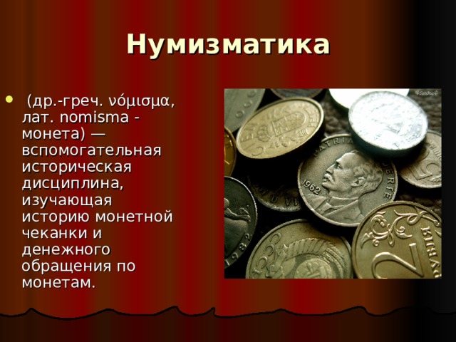 Нумизматика  (др.-греч. νόμισμα, лат. nomisma - монета) — вспомогательная историческая дисциплина, изучающая историю монетной чеканки и денежного обращения по монетам.   