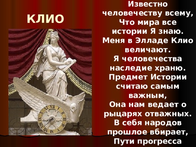 Известно человечеству всему, Что мира все истории Я знаю. Меня в Элладе Клио величают. Я человечества наследие храню. Предмет Истории считаю самым важным, Она нам ведает о рыцарях отважных. В себя народов прошлое вбирает, Пути прогресса смело предвещает! КЛИО 