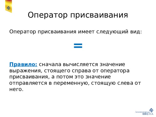Оператор присваивания Оператор присваивания имеет следующий вид: = Правило: сначала вычисляется значение выражения, стоящего справа от оператора присваивания, а потом это значение отправляется в переменную, стоящую слева от него. 