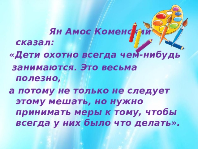  Ян Амос Коменский сказал: «Дети охотно всегда чем-нибудь  занимаются. Это весьма полезно, а потому не только не следует этому мешать, но нужно принимать меры к тому, чтобы всегда у них было что делать». 