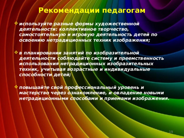 Рекомендации педагогам используйте разные формы художественной деятельности: коллективное творчество, самостоятельную и игровую деятельность детей по освоению нетрадиционных техник изображения;  в планировании занятий по изобразительной деятельности соблюдайте систему и преемственность использования нетрадиционных изобразительных техник, учитывая возрастные и индивидуальные способности детей;  повышайте свой профессиональный уровень и мастерство через ознакомление, и овладение новыми нетрадиционными способами и приемами изображения.  