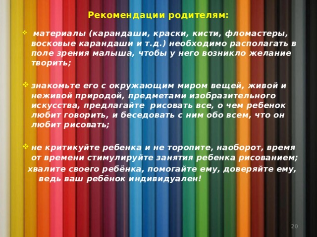 Рекомендации родителям:  материалы (карандаши, краски, кисти, фломастеры, восковые карандаши и т.д.) необходимо располагать в поле зрения малыша, чтобы у него возникло желание творить;  знакомьте его с окружающим миром вещей, живой и неживой природой, предметами изобразительного искусства, предлагайте рисовать все, о чем ребенок любит говорить, и беседовать с ним обо всем, что он любит рисовать;  не критикуйте ребенка и не торопите, наоборот, время от времени стимулируйте занятия ребенка рисованием;  хвалите своего ребёнка, помогайте ему, доверяйте ему, ведь ваш ребёнок индивидуален!   