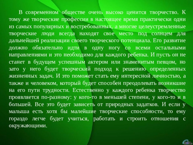  В современном обществе очень высоко ценится творчество. К тому же творческие профессии в настоящее время практически одни из самых популярных и востребованных, а многие целеустремленные творческие люди всегда находят свое место под солнцем для дальнейшей реализации своего творческого потенциала. Его развитие должно обязательно идти в одну ногу со всеми остальными направлениями и это необходимо для каждого ребенка. И пусть он не станет в будущем успешным актером или знаменитым певцом, но зато у него будет творческий подход к решению определенных жизненных задач. И это поможет стать ему интересной личностью, а также и человеком, который будет способен преодолевать возникшие на его пути трудности. Естественно у каждого ребенка творчество проявляется по-разному: у кого-то в меньшей степени, у кого-то и в большей. Все это будет зависеть от природных задатков. И если у малыша есть хотя бы малейшие творческие способности, то ему гораздо легче будет учиться, работать и строить отношения с окружающими. 