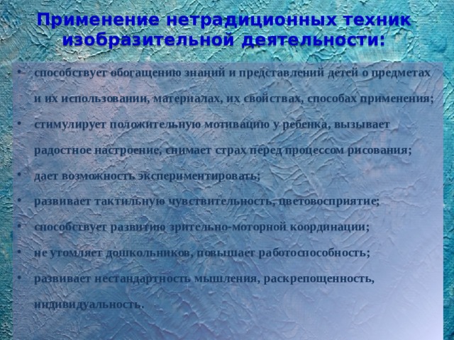 Применение нетрадиционных техник изобразительной деятельности: способствует обогащению знаний и представлений детей о предметах и их использовании, материалах, их свойствах, способах применения; стимулирует положительную мотивацию у ребенка, вызывает радостное настроение, снимает страх перед процессом рисования; дает возможность экспериментировать; развивает тактильную чувствительность, цветовосприятие; способствует развитию зрительно-моторной координации; не утомляет дошкольников, повышает работоспособность; развивает нестандартность мышления, раскрепощенность, индивидуальность. 