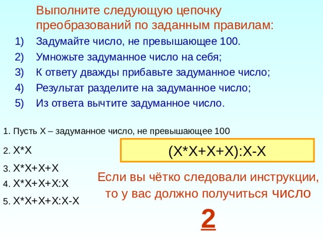  Выполните следующую цепочку преобразований по заданным правилам:  Задумайте число, не превышающее 100. Умножьте задуманное число на себя; К ответу дважды прибавьте задуманное число; Результат разделите на задуманное число; Из ответа вычтите задуманное число. 1. Пусть Х – задуманное число, не превышающее 100 (X*X+X+X):X-X 2. X*X 3. X*X+X+X Если вы чётко следовали инструкции, то у вас должно получиться число 2 4. X*X+X+X:X 5. X*X+X+X:X-X 