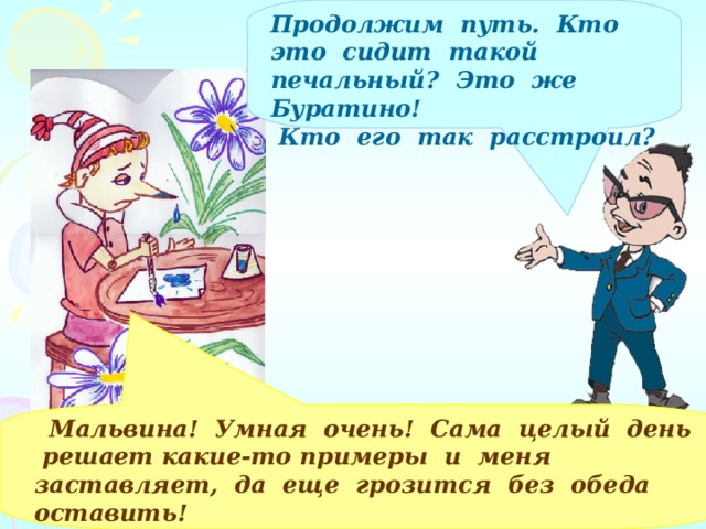 Продолжим путь. Кто это сидит такой печальный? Это же Буратино!  Кто его так расстроил?   Мальвина! Умная очень! Сама целый день решает какие-то примеры и меня заставляет, да еще грозится без обеда оставить!  Помогите справиться с заданием! 