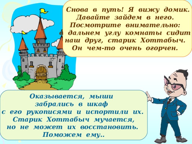   Снова в путь! Я вижу домик. Давайте зайдем в него. Посмотрите внимательно: в дальнем углу комнаты сидит наш друг, старик Хоттабыч. Он чем-то очень огорчен. Оказывается, мыши забрались в шкаф с его рукописями и испортили их.  Старик Хоттабыч мучается,  но не может их восстановить. Поможем ему.. 