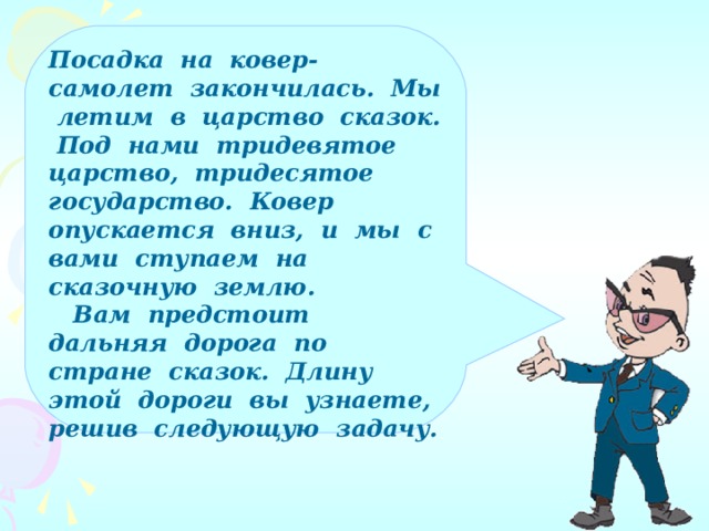 Посадка на ковер-самолет закончилась. Мы летим в царство сказок. Под нами тридевятое царство, тридесятое государство. Ковер опускается вниз, и мы с вами ступаем на сказочную землю.  Вам предстоит дальняя дорога по стране сказок. Длину этой дороги вы узнаете, решив следующую задачу.  