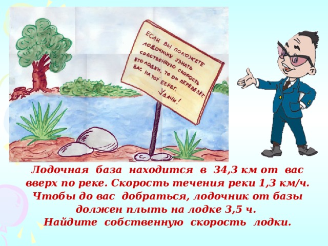 Лодочная база находится в 34,3 км от вас вверх по реке. Скорость течения реки 1,3 км/ч. Чтобы до вас добраться, лодочник от базы должен плыть на лодке 3,5 ч. Найдите собственную скорость лодки. 