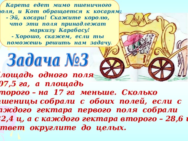  Карета едет мимо пшеничного поля, и Кот обращается к косарям: - Эй, косари! Скажите королю, что эти поля принадлежат маркизу Карабасу! - Хорошо, скажем, если ты поможешь решить нам задачу . Площадь одного поля 207,5 га, а площадь второго – на 17 га меньше. Сколько  пшеницы собрали с обоих полей, если с каждого гектара первого поля собрали  32,4 ц, а с каждого гектара второго – 28,6 ц? Ответ округлите до целых. 