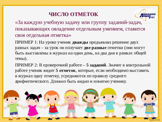  ЧИСЛО ОТМЕТОК «За каждую учебную задачу или группу заданий-задач, показывающих овладение отдельным умением, ставится своя отдельная отметка» ПРИМЕР 1: На уроке ученик дважды предъявлял решение двух разных задач – за урок он получает две разные отметки (они могут быть выставлены в журнал на один день, на два дня в рамках общей темы). ПРИМЕР 2:  В проверочной работе – 5 заданий . Значит в контрольной работе ученик видит 5 отметок , которые, если необходимо выставить в журнал одну отметку, усредняются по правилу среднего арифметического. Должно быть видно и понятно ученику. 