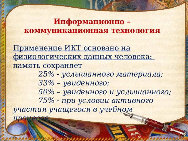 Информационно – коммуникационная технология Применение ИКТ основано на физиологических данных человека: память сохраняет  25% - услышанного материала;  33% – увиденного;  50% – увиденного и услышанного;  75% - при условии активного участия учащегося в учебном процессе. 