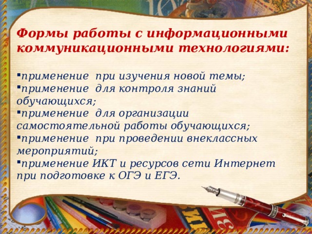 Формы работы с информационными коммуникационными технологиями:  применение при изучения новой темы; применение для контроля знаний обучающихся; применение для организации самостоятельной работы обучающихся; применение при проведении внеклассных мероприятий; применение ИКТ и ресурсов сети Интернет при подготовке к ОГЭ и ЕГЭ. 