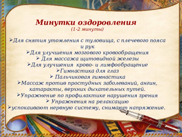 Минутки оздоровления (1-2 минуты)  Для снятия утомления с туловища, с плечевого пояса и рук Для улучшения мозгового кровообращения  Для массажа щитовидной железы Для улучшения крово- и лимфообращение Гимнастика для глаз  Пальчиковая гимнастика Массаж против простудных заболеваний, ангин, катаракты, верхних дыхательных путей. Упражнение по профилактике нарушения зрения  Упражнения на релаксацию успокаивают нервную систему, снимают напряжение. 