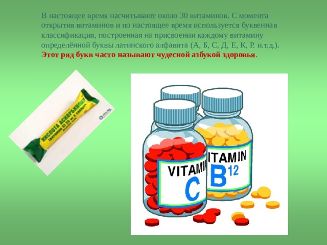 В настоящее время насчитывают около 30 витаминов. С момента открытия витаминов и по настоящее время используется буквенная классификация, построенная на присвоении каждому витамину определённой буквы латинского алфавита (А, Б, С, Д, Е, К, Р. и.т.д.).  Этот ряд букв часто называют чудесной азбукой здоровья . 