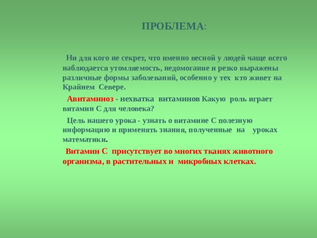  ПРОБЛЕМА :     Ни для кого не секрет, что именно весной у людей чаще всего наблюдается утомляемость, недомогание и резко выражены различные формы заболеваний, особенно у тех кто живет на Крайнем Севере.  Авитаминоз - нехватка витаминов Какую роль играет витамин С для человека ?   Цель нашего урока - узнать о витамине С полезную информацию и применять знания, полученные на уроках математики .  Витамин С присутствует во многих тканях животного организма, в растительных и микробных клетках.      