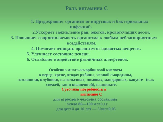  Роль витамина С   1. Предохраняет организм от вирусных и бактериальных инфекций.  2.Ускоряет заживление ран, ожогов, кровоточащих десен. 3. Повышает сопротивляемость организма к любым неблагоприятным воздействиям.  4. Помогает очищать организм от ядовитых веществ.  5. Улучшает состояние печени.  6. Ослабляет воздействие различных аллергенов.  Особенно много аскорбиновой кислоты в перце, хрене, ягодах рябины, черной смородины,  земляники, клубники, в апельсинах, лимонах, мандаринах, капусте (как свежей, так и квашенной), в шпинате. Суточная потребность в  витамине С для взрослого человека составляет  около 80—100 мг=0,1г  для детей до 10 лет — 50мг=0,05  