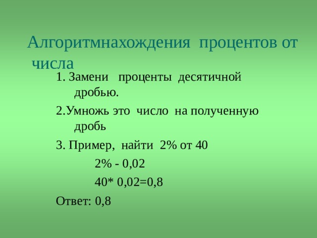  Алгоритмнахождения  процентов от числа 1. Замени проценты десятичной дробью. 2.Умножь это число на полученную дробь 3. Пример, найти 2% от 40  2% - 0,02  40* 0,02=0,8 Ответ: 0,8 