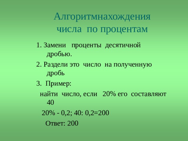 Алгоритмнахождения числа  по процентам  1. Замени проценты десятичной дробью. 2. Раздели это число на полученную дробь 3. Пример:  найти число, если 20% его составляют 40  20% - 0,2; 40: 0,2=200  Ответ: 200 