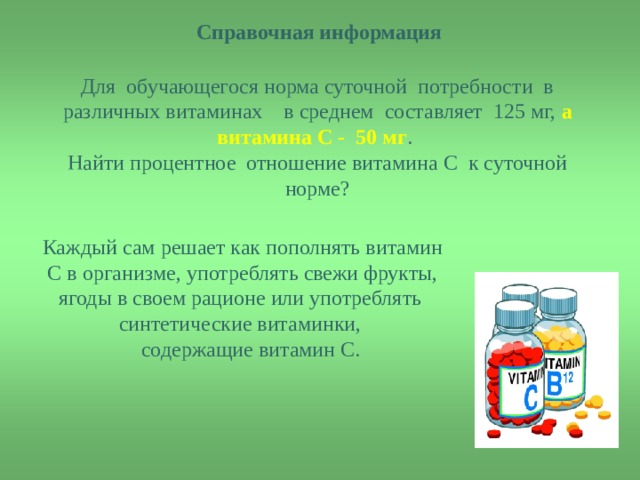  Справочная информация  Для обучающегося норма суточной потребности в различных витаминах в среднем составляет 125 мг, а витамина С - 50 мг . Найти процентное отношение витамина С к суточной норме? Каждый сам решает как пополнять витамин С в организме, употреблять свежи фрукты, ягоды в своем рационе или употреблять синтетические витаминки,  содержащие витамин С. 