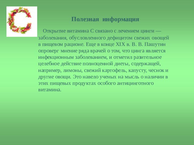 Полезная информация  Полезная информация   Открытие витамина С связано с лечением цинги — заболевания, обусловленного дефицитом свежих овощей в пищевом рационе. Еще в конце XIX в. В. В. Пашутин опроверг мнение ряда врачей о том, что цинга является инфекционным заболеванием, и отметил разительное целебное действие полноценной диеты, содержащей, например, лимоны, свежий картофель, капусту, чеснок и другие овощи. Это навело ученых на мысль о наличии в этих пищевых продуктах особого антицинготного витамина. 