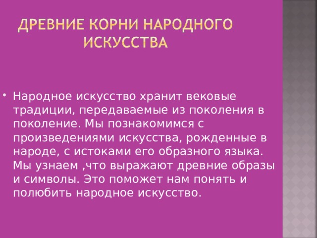 Народное искусство хранит вековые традиции, передаваемые из поколения в поколение. Мы познакомимся с произведениями искусства, рожденные в народе, с истоками его образного языка. Мы узнаем ,что выражают древние образы и символы. Это поможет нам понять и полюбить народное искусство. 