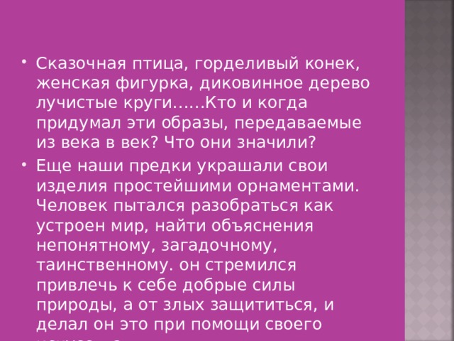 Сказочная птица, горделивый конек, женская фигурка, диковинное дерево лучистые круги……Кто и когда придумал эти образы, передаваемые из века в век? Что они значили? Еще наши предки украшали свои изделия простейшими орнаментами. Человек пытался разобраться как устроен мир, найти объяснения непонятному, загадочному, таинственному. он стремился привлечь к себе добрые силы природы, а от злых защититься, и делал он это при помощи своего искусства. 