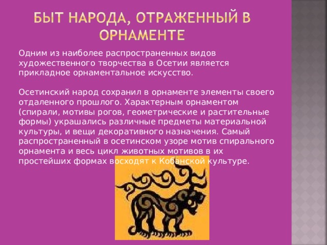 Одним из наиболее распространенных видов художественного творчества в Осетии является прикладное орнаментальное искусство.   Осетинский народ сохранил в орнаменте элементы своего отдаленного прошлого. Характерным орнаментом (спирали, мотивы рогов, геометрические и растительные формы) украшались различные предметы материальной культуры, и вещи декоративного назначения. Самый распространенный в осетинском узоре мотив спирального орнамента и весь цикл животных мотивов в их простейших формах восходят к Кобанской культуре.    
