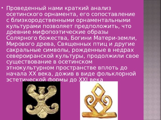 Проведенный нами краткий анализ осетинского орнамента, его сопоставление с близкородственными орнаментальными культурами позволяет предположить, что древние мифопоэтические образы Солярного божества, Богини Матери-земли, Мирового древа, Священных птиц и другие сакральные символы, рожденные в недрах североиранской культуры, продолжили свое существование в осетинском этнокультурном пространстве вплоть до начала XX века, дожив в виде фольклорной эстетической формы до ХХI века 
