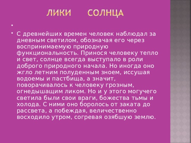   С древнейших времен человек наблюдал за дневным светилом, обозначая его через воспринимаемую природную функциональность. Принося человеку тепло и свет, солнце всегда выступало в роли доброго природного начала. Но иногда оно жгло летним полуденным зноем, иссушая водоемы и пастбища, а значит, поворачивалось к человеку грозным, огнедышащим ликом. Но и у этого могучего светила были свои враги, божества тьмы и холода. С ними оно боролось от заката до рассвета, а побеждая, величественно восходило утром, согревая озябшую землю. 