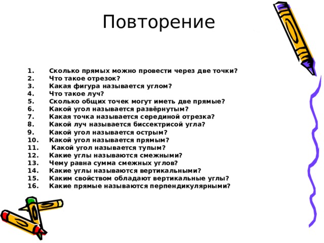  Повторение     Сколько прямых можно провести через две точки? Что такое отрезок? Какая фигура называется углом? Что такое луч? Сколько общих точек могут иметь две прямые? Какой угол называется развёрнутым? Какая точка называется серединой отрезка? Какой луч называется биссектрисой угла? Какой угол называется острым? Какой угол называется прямым?  Какой угол называется тупым? Какие углы называются смежными? Чему равна сумма смежных углов? Какие углы называются вертикальными? Каким свойством обладают вертикальные углы? Какие прямые называются перпендикулярными?    