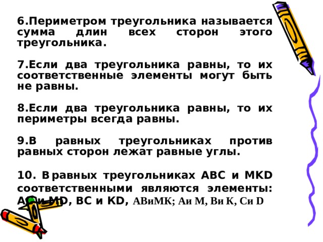 6.Периметром треугольника называется сумма длин всех сторон этого треугольника.  7.Если два треугольника равны, то их соответственные элементы могут быть не равны.  8.Если два треугольника равны, то их периметры всегда равны.  9.В равных треугольниках против равных сторон лежат равные углы.  10. В  равных треугольниках АВС и МKD соответственными являются элементы: АС и МD, ВС и КD, АВиМК; Аи М, Ви К, Си D 