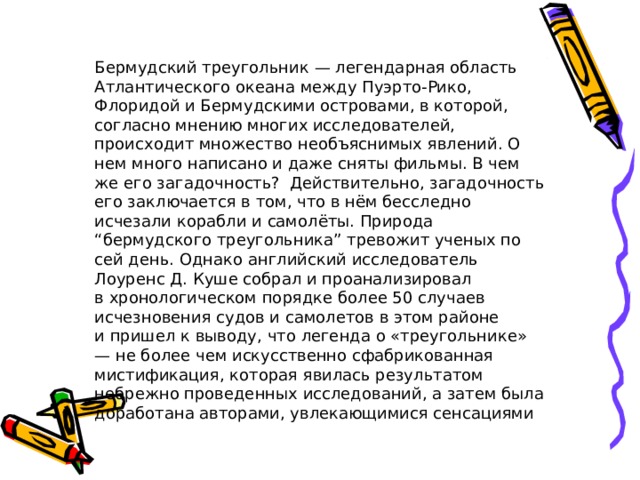 Бермудский треугольник — легендарная область Атлантического океана между Пуэрто-Рико, Флоридой и Бермудскими островами, в которой, согласно мнению многих исследователей, происходит множество необъяснимых явлений. О нем много написано и даже сняты фильмы. В чем же его загадочность? Действительно, загадочность его заключается в том, что в нём бесследно исчезали корабли и самолёты. Природа “бермудского треугольника” тревожит ученых по сей день. Однако английский исследователь Лоуренс Д. Куше собрал и проанализировал в хронологическом порядке более 50 случаев исчезновения судов и самолетов в этом районе и пришел к выводу, что легенда о «треугольнике» — не более чем искусственно сфабрикованная мистификация, которая явилась результатом небрежно проведенных исследований, а затем была доработана авторами, увлекающимися сенсациями 