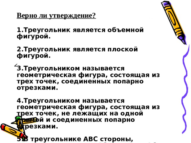 Верно ли утверждение?  1.Треугольник является объемной фигурой.  2.Треугольник является плоской фигурой.  3.Треугольником называется геометрическая фигура, состоящая из трех точек, соединенных попарно отрезками.  4.Треугольником называется геометрическая фигура, состоящая из трех точек, не лежащих на одной прямой и соединенных попарно отрезками.  5.В треугольнике АВС стороны, прилежащие к углу ВАС - это АВ и АС. 