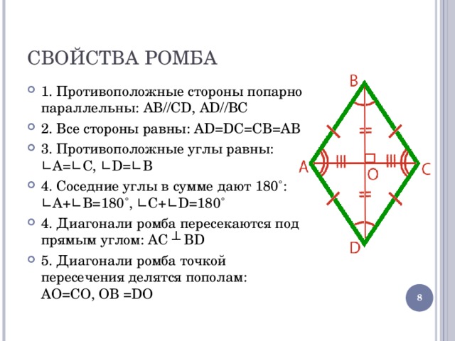 СВОЙСТВА РОМБА 1. Противоположные стороны попарно параллельны: AB//CD, AD//BC 2. Все стороны равны: AD=DC=CB=AB 3. Противоположные углы равны: ∟A=∟C, ∟D=∟B 4. Соседние углы в сумме дают 180˚: ∟A + ∟B=180 ˚ , ∟C + ∟D=180 ˚ 4. Диагонали ромба пересекаются под прямым углом: AC ┴ BD 5. Диагонали ромба точкой пересечения делятся пополам: A О =C О, О B =D О  