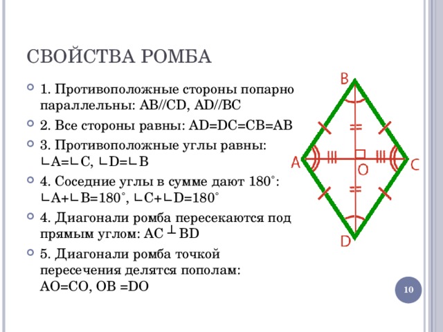СВОЙСТВА РОМБА 1. Противоположные стороны попарно параллельны: AB//CD, AD//BC 2. Все стороны равны: AD=DC=CB=AB 3. Противоположные углы равны: ∟A=∟C, ∟D=∟B 4. Соседние углы в сумме дают 180˚: ∟A + ∟B=180 ˚ , ∟C + ∟D=180 ˚ 4. Диагонали ромба пересекаются под прямым углом: AC ┴ BD 5. Диагонали ромба точкой пересечения делятся пополам: A О =C О, О B =D О  