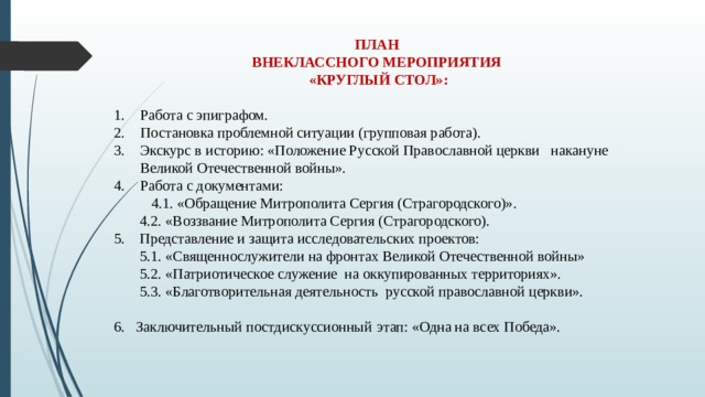 ПЛАН ВНЕКЛАССНОГО МЕРОПРИЯТИЯ «КРУГЛЫЙ СТОЛ»:  Работа с эпиграфом. Постановка проблемной ситуации (групповая работа). Экскурс в историю: «Положение Русской Православной церкви накануне Великой Отечественной войны». Работа с документами: 4.1. «Обращение Митрополита Сергия (Страгородского)».  4.2. «Воззвание Митрополита Сергия (Страгородского). 5. Представление и защита исследовательских проектов:   5.1. «Священнослужители на фронтах Великой Отечественной войны»  5.2. «Патриотическое служение на оккупированных территориях».  5.3. «Благотворительная деятельность русской православной церкви». 6. Заключительный постдискуссионный  этап: «Одна на всех Победа». 