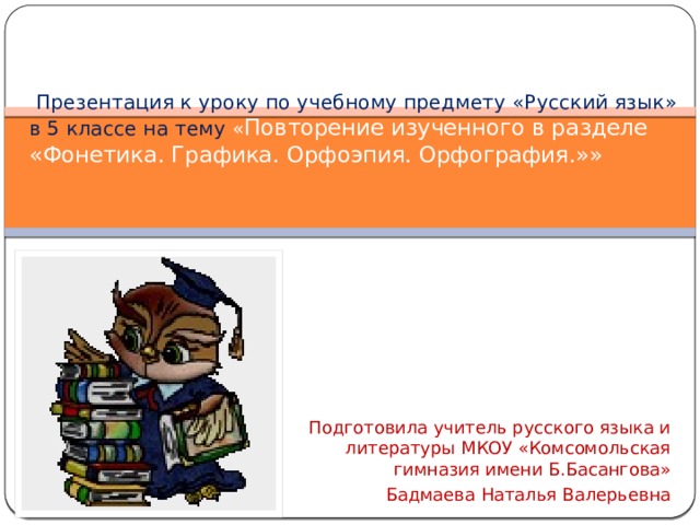   Презентация к уроку по учебному предмету «Русский язык» в 5 классе на тему « Повторение изученного в разделе «Фонетика. Графика. Орфоэпия. Орфография.»»   Подготовила учитель русского языка и литературы МКОУ «Комсомольская гимназия имени Б.Басангова» Бадмаева Наталья Валерьевна 