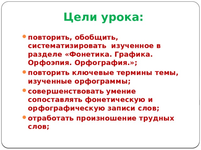 Цели урока: повторить, обобщить, систематизировать изученное в разделе «Фонетика. Графика. Орфоэпия. Орфография.»; повторить ключевые термины темы, изученные орфограммы; совершенствовать умение сопоставлять фонетическую и орфографическую записи слов; отработать произношение трудных слов; 