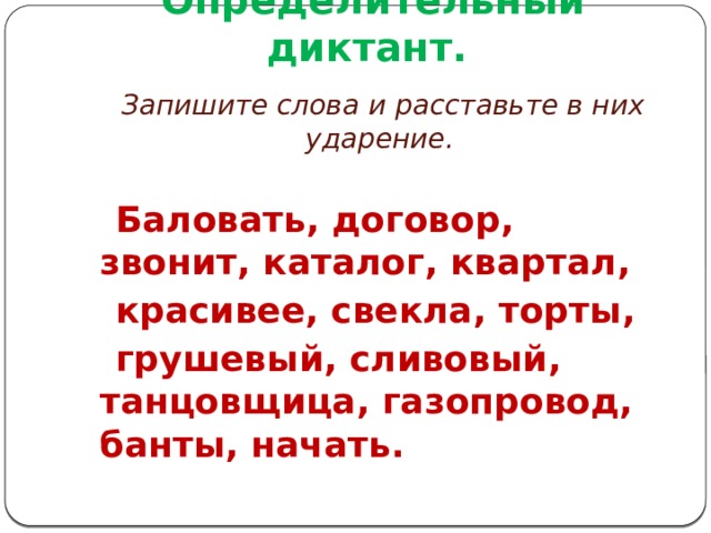 Определительный диктант.   Запишите слова и расставьте в них ударение.   Баловать, договор, звонит, каталог, квартал,  красивее, свекла, торты,  грушевый, сливовый, танцовщица, газопровод, банты, начать. 