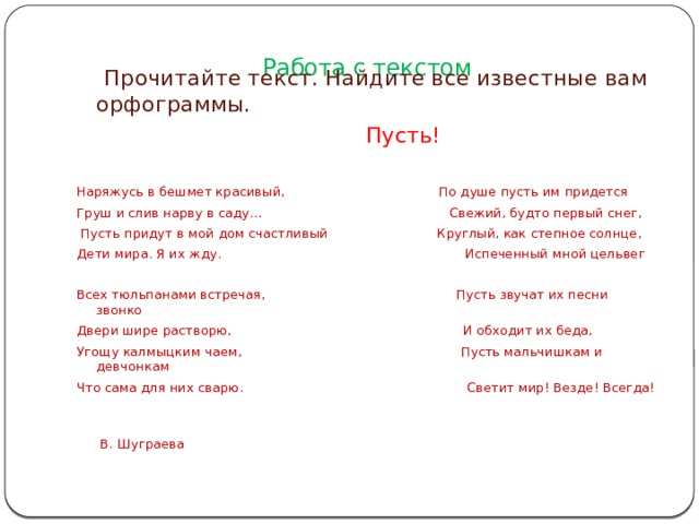 Работа с текстом    Прочитайте текст. Найдите все известные вам орфограммы.  Пусть! Наряжусь в бешмет красивый, По душе пусть им придется Груш и слив нарву в саду… Свежий, будто первый снег,  Пусть придут в мой дом счастливый Круглый, как степное солнце, Дети мира. Я их жду. Испеченный мной цельвег Всех тюльпанами встречая, Пусть звучат их песни звонко Двери шире растворю, И обходит их беда, Угощу калмыцким чаем, Пусть мальчишкам и девчонкам Что сама для них сварю. Светит мир! Везде! Всегда!  В. Шуграева 