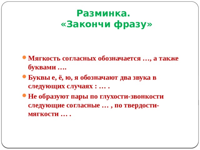 Разминка.  «Закончи фразу» Мягкость согласных обозначается …, а также буквами …. Буквы е, ё, ю, я обозначают два звука в следующих случаях : … . Не образуют пары по глухости-звонкости следующие согласные … , по твердости-мягкости … . 