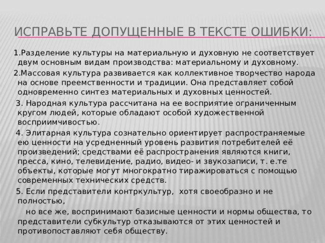 Исправьте допущенные в тексте ошибки:   1.Разделение культуры на материальную и духовную не соответствует двум основным видам производства: материальному и духовному. 2.Массовая культура развивается как коллективное творчество народа на основе преемственности и традиции. Она представляет собой одновременно синтез материальных и духовных ценностей.   3. Народная культура рассчитана на ее восприятие ограниченным кругом людей, которые обладают особой художественной восприимчивостью.   4. Элитарная культура сознательно ориентирует распространяемые ею ценности на усредненный уровень развития потребителей её произведений; средствами её распространения являются книги, пресса, кино, телевидение, радио, видео- и звукозаписи, т. е.те объекты, которые могут многократно тиражироваться с помощью современных технических средств.   5. Если представители контркультур, хотя своеобразно и не полностью,  но все же, воспринимают базисные ценности и нормы общества, то представители субкультур отказываются от этих ценностей и противопоставляют себя обществу. 